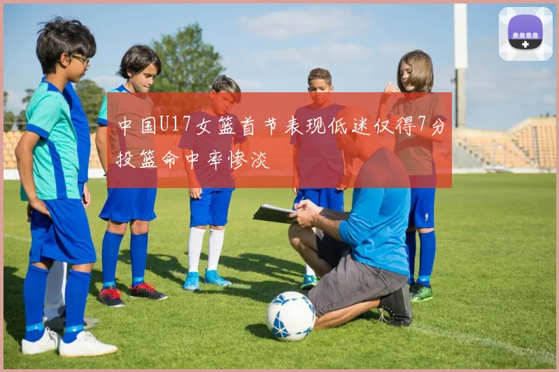 中国U17女篮首节表现低迷仅得7分投篮命中率惨淡