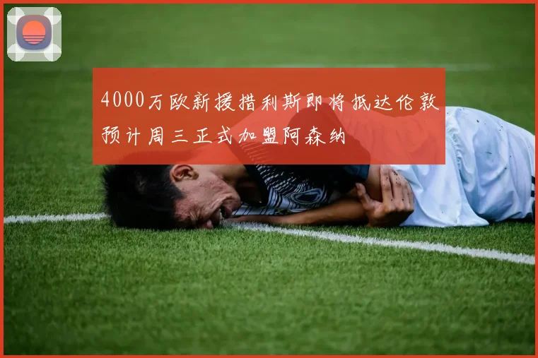4000万欧新援措利斯即将抵达伦敦预计周三正式加盟阿森纳